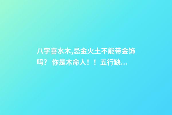 八字喜水木,忌金火土不能带金饰吗？ 你是木命人！！五行缺水火！八字喜水木！！忌火土！是什么意思，适合做什么哪一行的事业-第1张-观点-玄机派